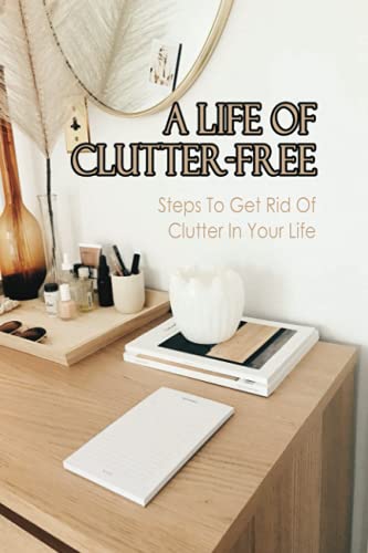 A Life Of Clutter-Free: Steps To Get Rid Of Clutter In Your Life: How To Eliminate Clutter