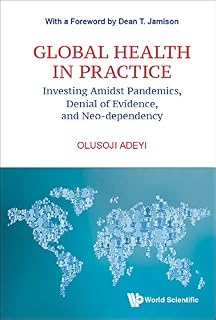 Global Health In Practice: Investing Amidst Pandemics, Denial Of Evidence, And Neo-dependency (World Scientific Series In Health Investment And Financing Book 6)