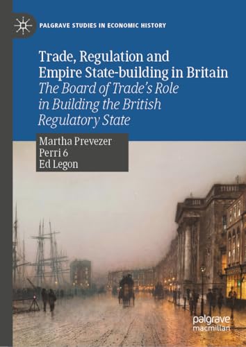 Trade, Regulation and Empire State-building in Britain: The Board of Trade’s Role in Building the British Regulatory State (Palgrave Studies in Economic History)