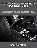 AUTOMOTIVE UPHOLSTERY FOR BEGINNERS: Step By Step Techniques, Tools, Tips And Tricks, Repairs, And Diy Fabric Installation For Custom Car Seats, Headliner, From Disassembling To Finishing