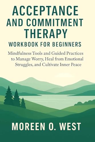 ACCEPTANCE AND COMMITMENT THERAPY WORKBOOK FOR BEGINNERS : MINDFULNESS TOOLS AND GUIDED PRACTICES TO MANAGE WORRY, HEAL FROM EMOTIONAL STRUGGLES, AND CULTIVATE INNER PEACE