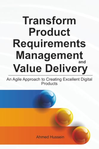 Transform Product Requirements Management And Value Delivery: An Agile Approach To Creating Excellent Digital Products