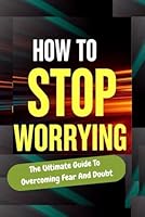 How To Stop Worrying, The Ultimate Guide To Overcoming Fear And End Doubt, Conquer Anxiety With This Self-Help Guide And Get Mental Clarity And Inner ... To Get A Calm Mind Start Positive Thinking B0F6C5Q4XD Book Cover