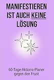 Manifestieren ist auch keine Lösung: Das Anti Manifestations Journal: Warum „positives Denken“ dich blockiert und was dich wirklich an deine Ziele bringt | 60 Tage Aktions Planer gegen den Frust