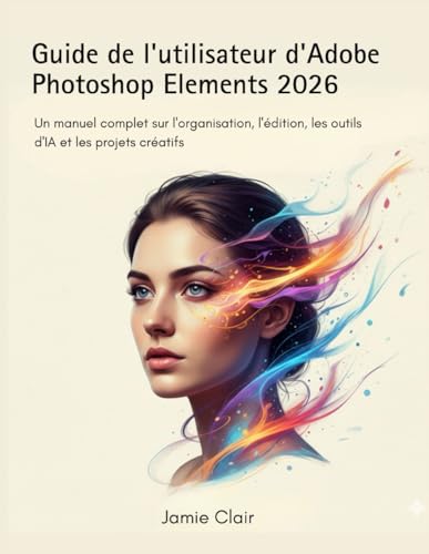Guide de l'utilisateur d'Adobe Photoshop Elements 2026: Un manuel complet sur l'organisation, l'édition, les outils d'IA et les projets créatifs
