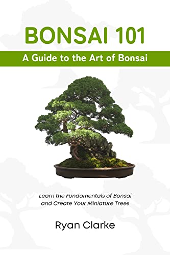 Bonsai 101: A Beginner's Guide to the Art of Bonsai: Learn the Fundamentals of Bonsai and Create Your Miniature Trees (Bonsai: Beginner to Advanced Book 1)