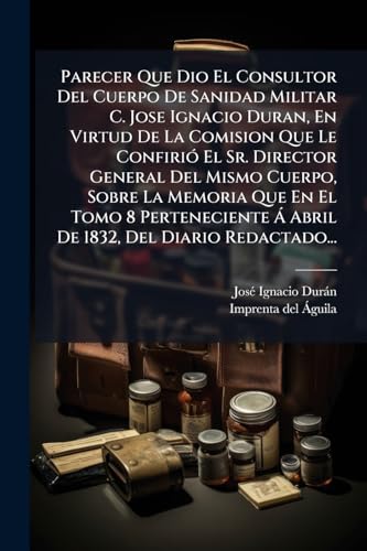 Parecer Que Dio El Consultor Del Cuerpo De Sanidad Militar C. Jose Ignacio Duran, En Virtud De La Comision Que Le Confirió El Sr. Director General Del ... Del Diario Redactado... (Spanish Edition)