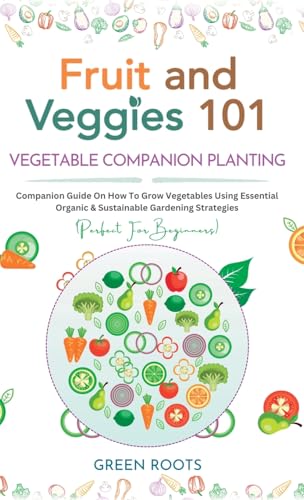 Fruit and Veggies 101 - Vegetable Companion Planting: Companion Guide On How To Grow Vegetables Using Essential, Organic & Sustainable Gardening Strategies
