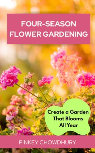 Four-Season Flower Gardening: The Complete Guide to Growing Beautiful Blooms All Year Long with Perennials, Annuals, Bulbs, Shrubs, and Easy Garden Design Ideas