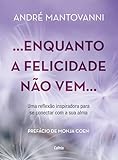 Enquanto a felicidade não vem…: uma reflexão inspiradora para se conectar com a sua alma