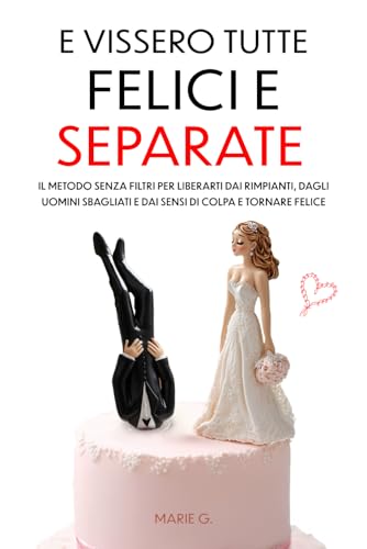 E Vissero Tutte Felici e Separate: Il Metodo Senza Filtri per Liberarti dai Rimpianti, dagli Uomini Sbagliati e dai Sensi di Colpa e Tornare Felice