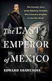The Last Emperor of Mexico: The Dramatic Story of the Habsburg Archduke Who Created a Kingdom in the New World