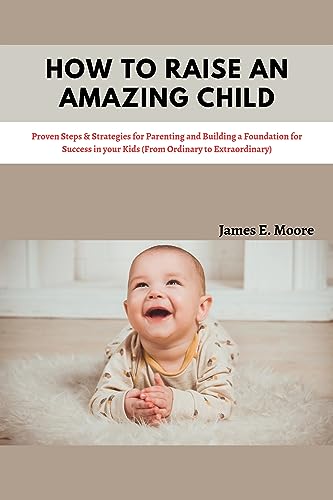 How To Raise An Amazing Child: Proven Steps & Strategies for Parenting and Building a Foundation for Success in your Kids (From Ordinary to Extraordinary) (All you Need as a Parent)