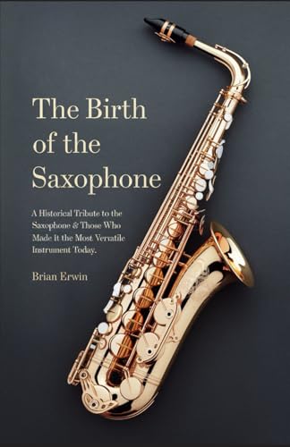 The Birth of the Saxophone: A Historical Tribute to the Saxophone and Those Who Made it the Most Versatile Instrument Today