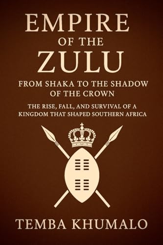 Empire of the Zulu: From Shaka to the Shadow of the Crown: The Rise, Fall, and Survival of a Kingdom That Shaped Southern Africa