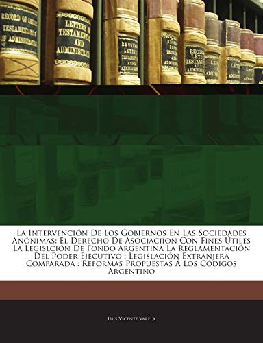 La Intervención De Los Gobiernos En Las Sociedades Anónimas: El Derecho De Asociaciíon Con Fines Útiles La Legislción De Fondo Argentina La ... Propuestas Á Los Códig... (Spanish Edition)