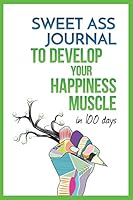 Sweet Ass Journal to Develop Your Happiness Muscle in 100 Days - Guide & Journal - Non Dated: A Simple Daily Practice to Create Happiness Forever - Productivity, Mindfulness, Focus & Bliss 1543276490 Book Cover