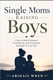 Single Moms Raising Boys: How to Build Respect, Confidence, and Emotional Strength in Your Son