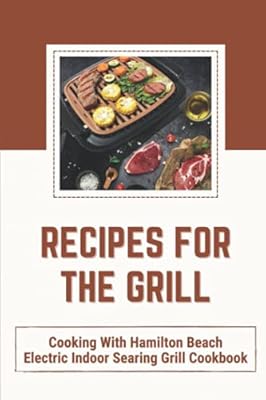 Recipes For The Grill: Cooking With Hamilton Beach Electric Indoor Searing Grill Cookbook: Electric Grill Recipes