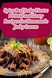 spicy beef jerky fiesta: 94 bold and zesty recipes for homemade jerky lovers