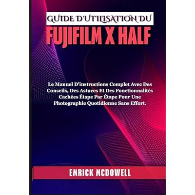 GUIDE D'UTILISATION DU FUJIFILM X HALF: Le Manuel D'instructions Complet Avec Des Conseils, Des Astuces Et Des Fonctionnalit&eacute;s Cach&eacute;es &Eacute;tape Par &Eacute;tape Pour Une Photographie Quotidienne Sans Effort.