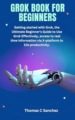 GROK BOOK FOR BEGINNERS: Getting started with Grok, the Ultimate Beginner's Guide to Use Grok Effectively, access to real time information via X-platform to 10x productivity.