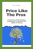 Price Like The Pros: A Practical Guide For Small Businesses To Leverage The Power Of Pricing