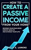 How To Create A Passive Income From Your Home: Become Your Own Boss, Create Wealth And Change Your Life