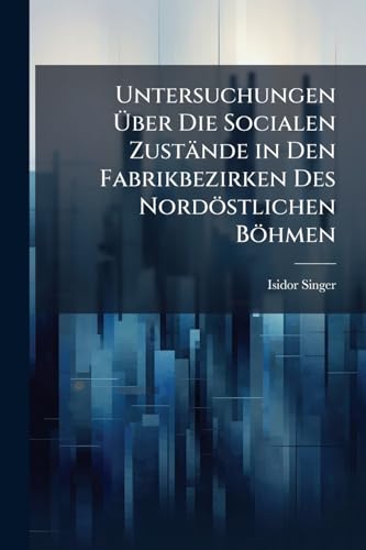 Untersuchungen Über Die Socialen Zustände in Den Fabrikbezirken Des Nordöstlichen Böhmen: Ein Beitrag Zur Methodik Socialstatistischer Beobachtung (German Edition)