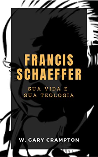 Francis Schaeffer: Sua vida e sua teologia - Crampton, W. Gary