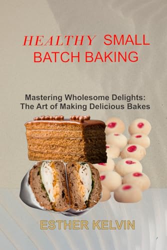 HEALTHY SMALL BATCH BAKING: Mastering Wholesome Delights: The Art of Making Delicious Bakes