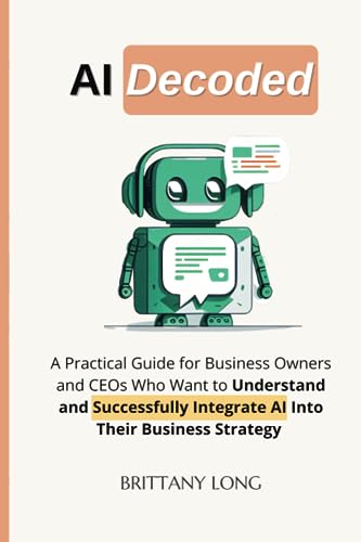 AI Decoded: A Practical Guide for Business Owners and CEOs Who Want to Understand and Successfully Integrate AI Into their Business Strategy
