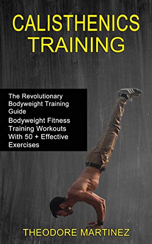Calisthenics Training: The Revolutionary Bodyweight Training Guide (Bodyweight Fitness Training Workouts With 50 + Effective Exercises)
