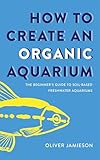 How to Create an Organic Aquarium: The Beginner’s Guide to Soil-Based Freshwater Aquariums