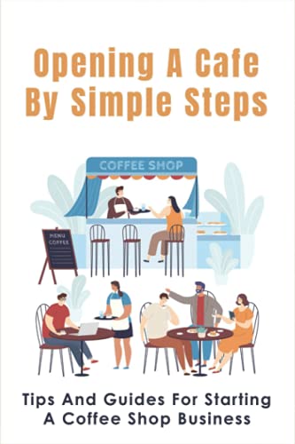 Opening A Cafe By Simple Steps: Tips And Guides For Starting A Coffee Shop Business: Opening A Cafe...