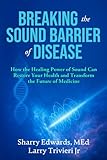 Breaking The Sound Barrier Of Disease: How Human BioAcoustic Sound Healing Can Improve All Aspects of Your Health and Help Solve Today's Growing Health Crisis