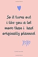 So It Turns Out I Like You a Lot More Than I Had Originally Planned - : Valentine's Day Gift for Wife or Girlfriend, Valentine Gift, Valentines Day Ideas for Women or Teen Girls 1657275779 Book Cover