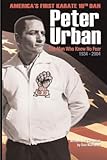 Peter Urban: America's First Karate Tenth Dan: The Man Who Knew No Fear