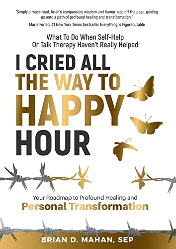 I Cried All The Way To Happy Hour: What To Do When Self-Help Or Talk Therapy Haven’t Really Helped – Your Roadmap To Profound Healing And Personal Transformation