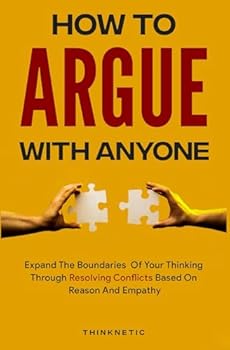 How To Argue With Anyone: Expand The Boundaries Of Your Thinking Through Resolving Conflicts Based On Reason And Empathy (Critical Thinking & Logic Mastery)