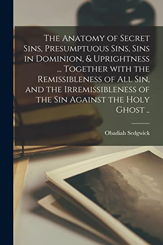 The Anatomy of Secret Sins, Presumptuous Sins, Sins in Dominion, & Uprightness ... Together With the Remissibleness of All Sin, and the Irremissibleness of the Sin Against the Holy Ghost ..