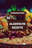 50 ALGERISCHE REZEPTE: ALGERISCHE KÜCHE - Maghreb Spezialitäten - Familienrezepte aus Algerien