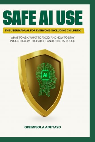 SAFE AI USE: The User Manual for Everyone (Including Children): What to Ask, What to Avoid, and How to Stay in Control with ChatGPT and Other AI tools