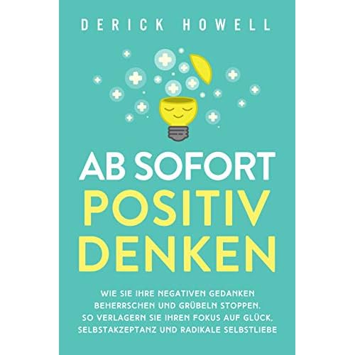 Ab sofort positiv denken: Wie Sie Ihre negativen Gedanken beherrschen und Grübeln stoppen. So verlagern Sie Ihren Fokus auf Glück, Selbstakzeptanz und radikale Selbstliebe