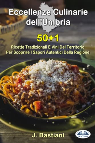 Eccellenze Culinarie Dell`Umbria: 50+1 Ricette Tradizionali E Vini Del Territorio Per Scoprire I Sapori Autentici Della Regione