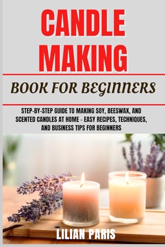 CANDLE MAKING BOOK FOR BEGINNERS: Step-By-Step Guide To Making Soy, Beeswax, And Scented Candles At Home – Easy Recipes, Techniques, And Business Tips For Beginners