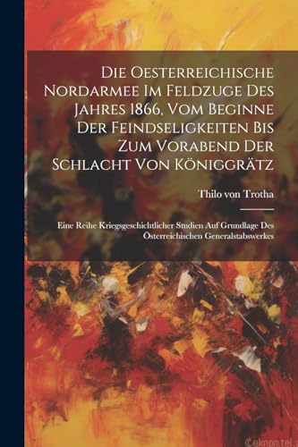 Die Oesterreichische Nordarmee Im Feldzuge Des Jahres 1866, Vom Beginne Der Feindseligkeiten Bis Zum Vorabend Der Schlacht Von Königgrätz: Eine Reihe ... Generalstabswerkes (German Edition)