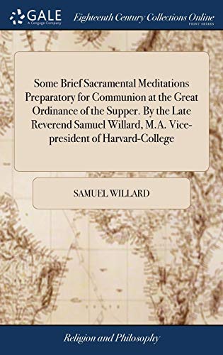 Some Brief Sacramental Meditations Preparatory for Communion at the Great Ordinance of the Supper. By the Late Reverend Samuel Willard, M.A. Vice-president of Harvard-College