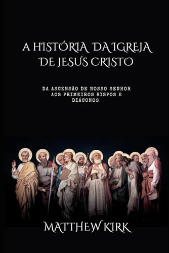 A Historia da Igreja de Jesus Cristo: Da ascensao de Nosso Senhor aos primeiros bispos e diaconos (Cristianismo Puro)
