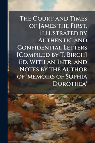 The Court and Times of James the First, Illustrated by Authentic and Confidential Letters [Compiled by T. Birch] Ed. With an Intr. and Notes by the Author of 'memoirs of Sophia Dorothea'